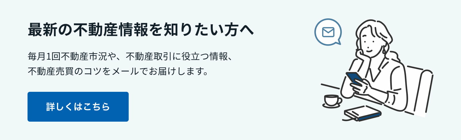 最新の不動産情報を知りたい方へ　毎月1回不動産市況や不動産取引に役立つ情報、不動産売却のコツをメールでお届けします。